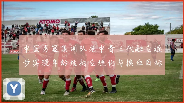 中国男篮集训队老中青三代融合逐步实现年龄结构合理化与换血目标